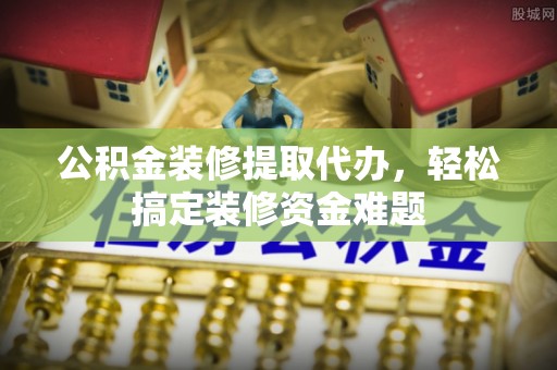 隆安公积金装修提取代办，轻松搞定装修资金难题
