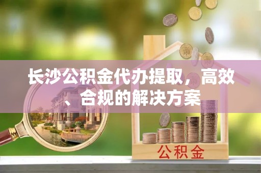 隆安长沙公积金代办提取，高效、合规的解决方案