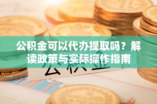 隆安公积金可以代办提取吗？解读政策与实际操作指南
