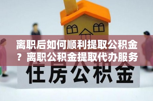 隆安离职后如何顺利提取公积金？离职公积金提取代办服务帮你搞定！