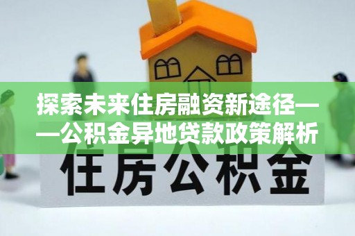 隆安探索未来住房融资新途径——公积金异地贷款政策解析与实践