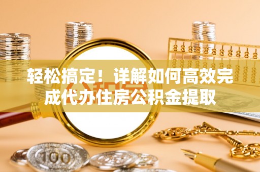 隆安轻松搞定！详解如何高效完成代办住房公积金提取