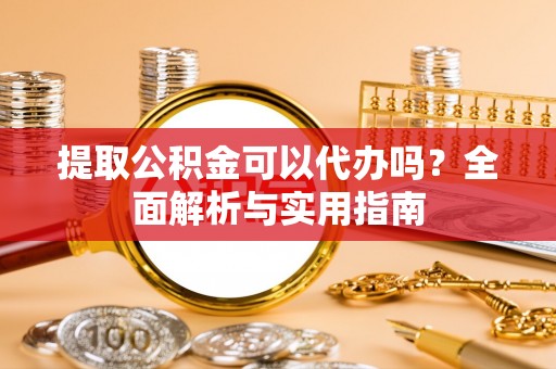 隆安提取公积金可以代办吗？全面解析与实用指南