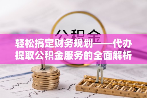 隆安轻松搞定财务规划——代办提取公积金服务的全面解析