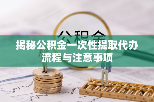 隆安揭秘公积金一次性提取代办流程与注意事项