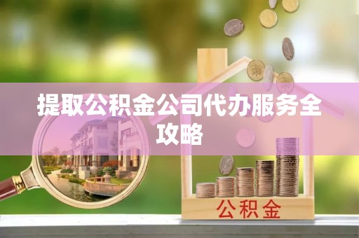 隆安提取公积金公司代办服务全攻略