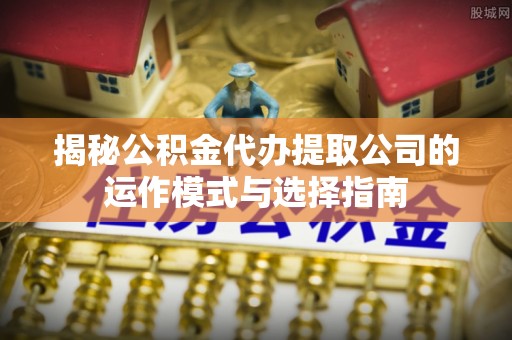 隆安揭秘公积金代办提取公司的运作模式与选择指南