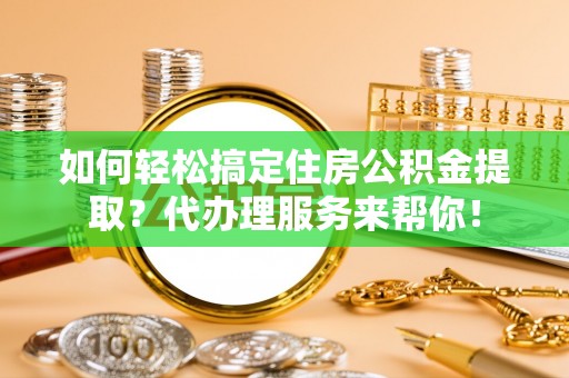 隆安如何轻松搞定住房公积金提取？代办理服务来帮你！