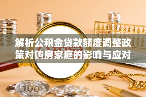 隆安解析公积金贷款额度调整政策对购房家庭的影响与应对策略