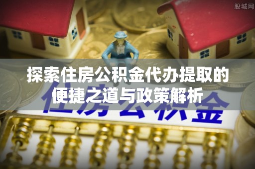 隆安探索住房公积金代办提取的便捷之道与政策解析