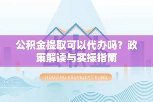 隆安公积金提取可以代办吗？政策解读与实操指南