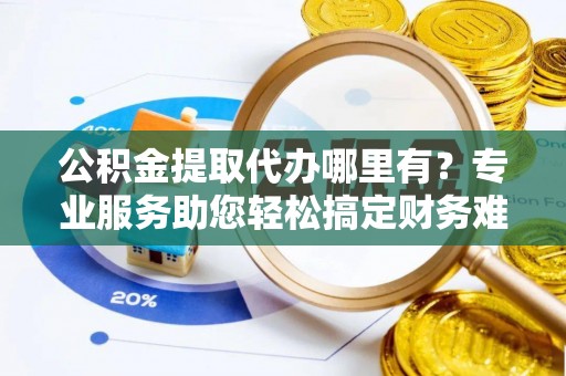 隆安公积金提取代办哪里有？专业服务助您轻松搞定财务难题
