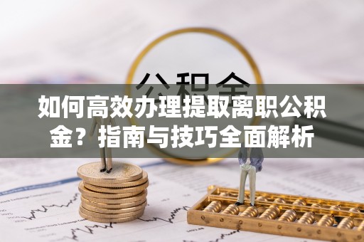 隆安如何高效办理提取离职公积金？指南与技巧全面解析