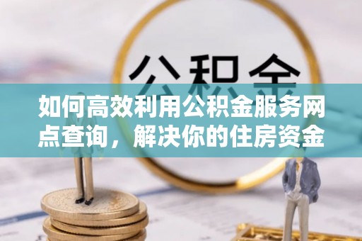 隆安如何高效利用公积金服务网点查询，解决你的住房资金难题