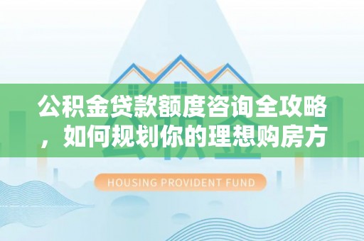 隆安公积金贷款额度咨询全攻略，如何规划你的理想购房方案