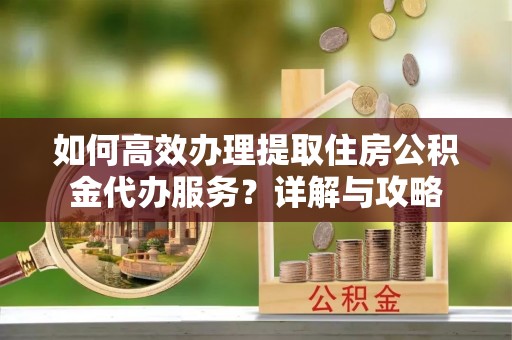 隆安如何高效办理提取住房公积金代办服务？详解与攻略