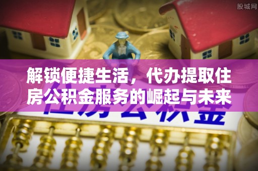 隆安解锁便捷生活，代办提取住房公积金服务的崛起与未来