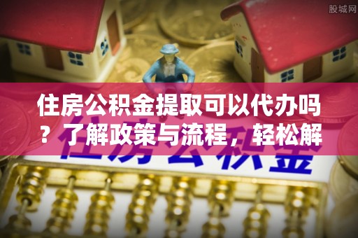 隆安住房公积金提取可以代办吗？了解政策与流程，轻松解决疑惑
