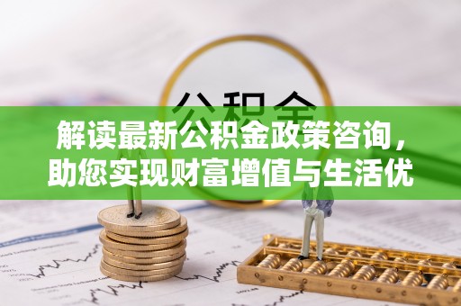 隆安解读最新公积金政策咨询，助您实现财富增值与生活优化