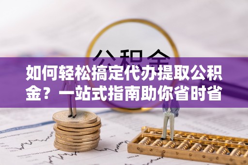 隆安如何轻松搞定代办提取公积金？一站式指南助你省时省心