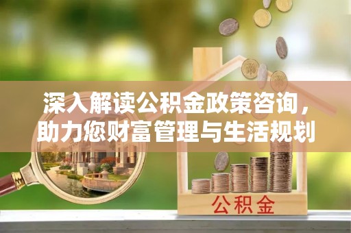 隆安深入解读公积金政策咨询，助力您财富管理与生活规划