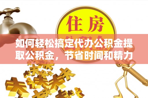隆安如何轻松搞定代办公积金提取公积金，节省时间和精力的秘密武器