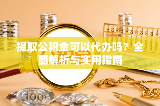 隆安提取公积金可以代办吗？全面解析与实用指南