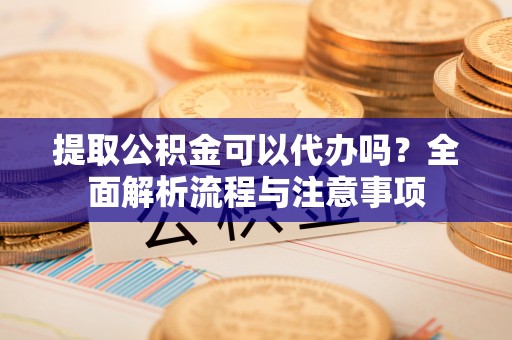 隆安提取公积金可以代办吗？全面解析流程与注意事项