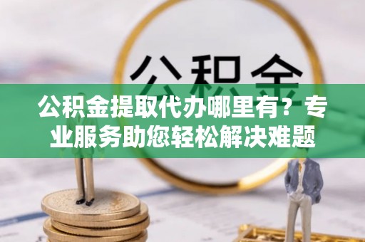 隆安公积金提取代办哪里有？专业服务助您轻松解决难题