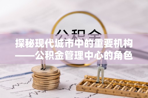 隆安探秘现代城市中的重要机构——公积金管理中心的角色与使命