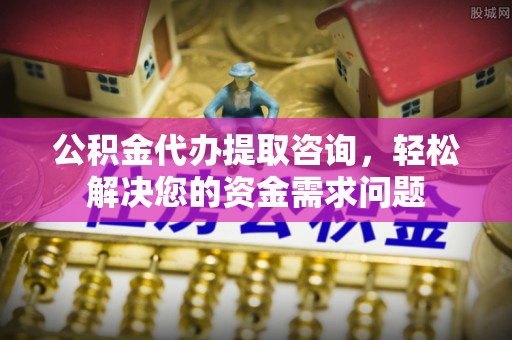 隆安公积金代办提取咨询，轻松解决您的资金需求问题