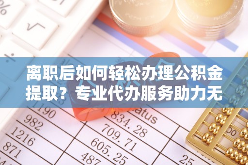 隆安离职后如何轻松办理公积金提取？专业代办服务助力无忧