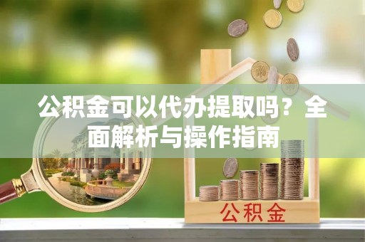 隆安公积金可以代办提取吗？全面解析与操作指南