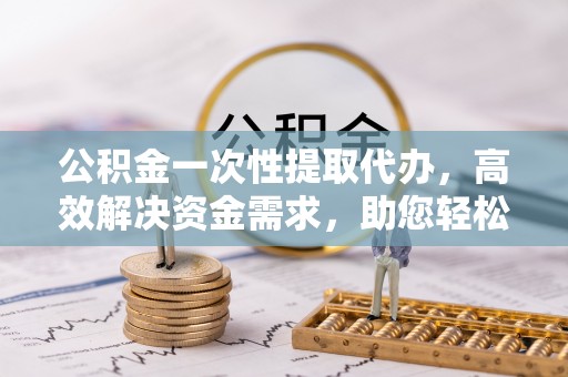 隆安公积金一次性提取代办，高效解决资金需求，助您轻松应对生活难题