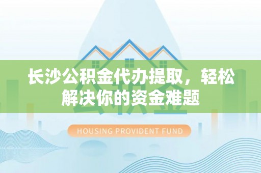 隆安长沙公积金代办提取，轻松解决你的资金难题