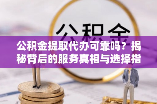 隆安公积金提取代办可靠吗？揭秘背后的服务真相与选择指南