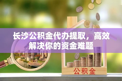 隆安长沙公积金代办提取，高效解决你的资金难题