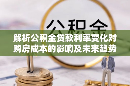 隆安解析公积金贷款利率变化对购房成本的影响及未来趋势