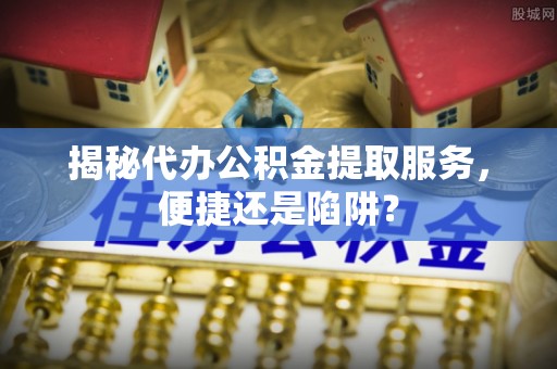 隆安揭秘代办公积金提取服务，便捷还是陷阱？