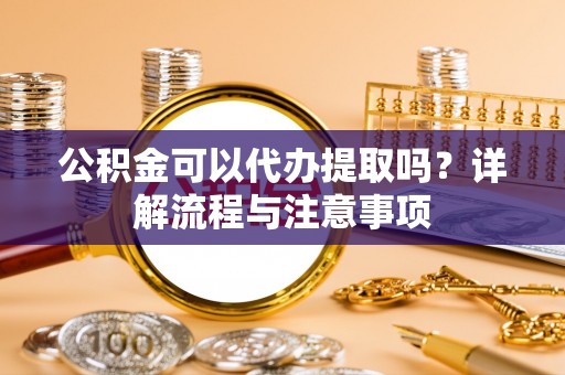 隆安公积金可以代办提取吗？详解流程与注意事项