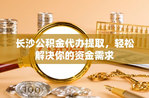 隆安长沙公积金代办提取，轻松解决你的资金需求