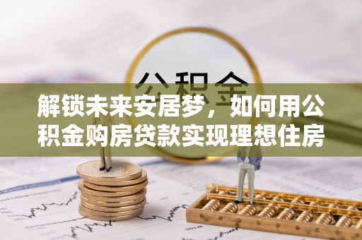 隆安解锁未来安居梦，如何用公积金购房贷款实现理想住房计划