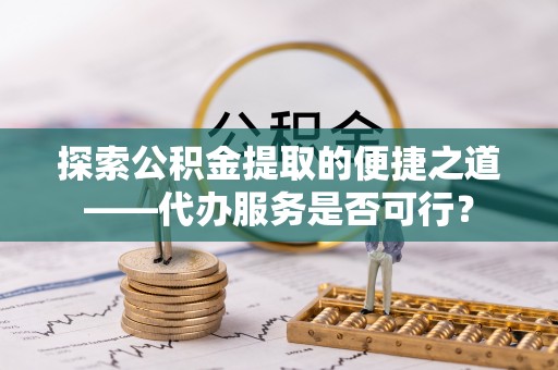 隆安探索公积金提取的便捷之道——代办服务是否可行？