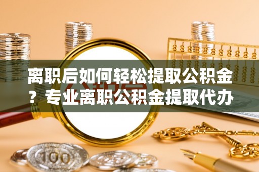 隆安离职后如何轻松提取公积金？专业离职公积金提取代办服务指南