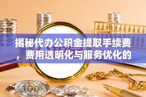 隆安揭秘代办公积金提取手续费，费用透明化与服务优化的关键