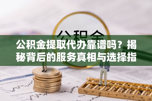 隆安公积金提取代办靠谱吗？揭秘背后的服务真相与选择指南