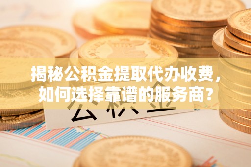 隆安揭秘公积金提取代办收费，如何选择靠谱的服务商？