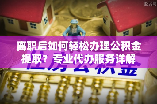 隆安离职后如何轻松办理公积金提取？专业代办服务详解