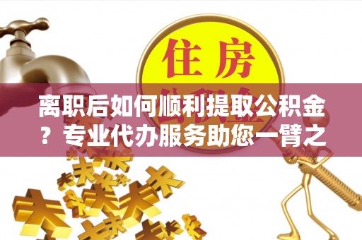 隆安离职后如何顺利提取公积金？专业代办服务助您一臂之力