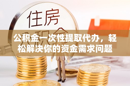 隆安公积金一次性提取代办，轻松解决你的资金需求问题
